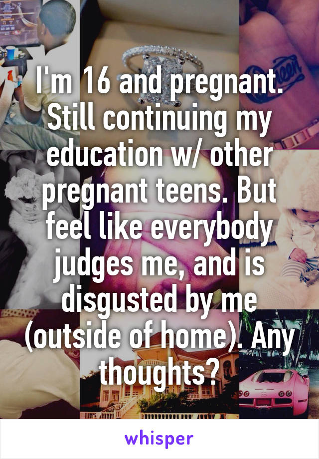 I'm 16 and pregnant. Still continuing my education w/ other pregnant teens. But feel like everybody judges me, and is disgusted by me (outside of home). Any thoughts?