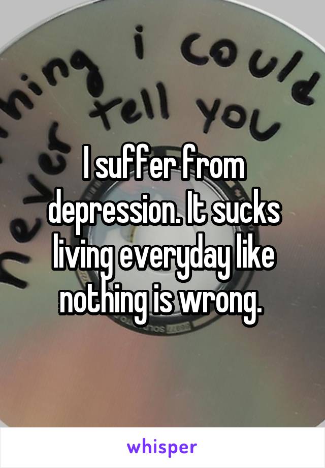 I suffer from depression. It sucks living everyday like nothing is wrong. 