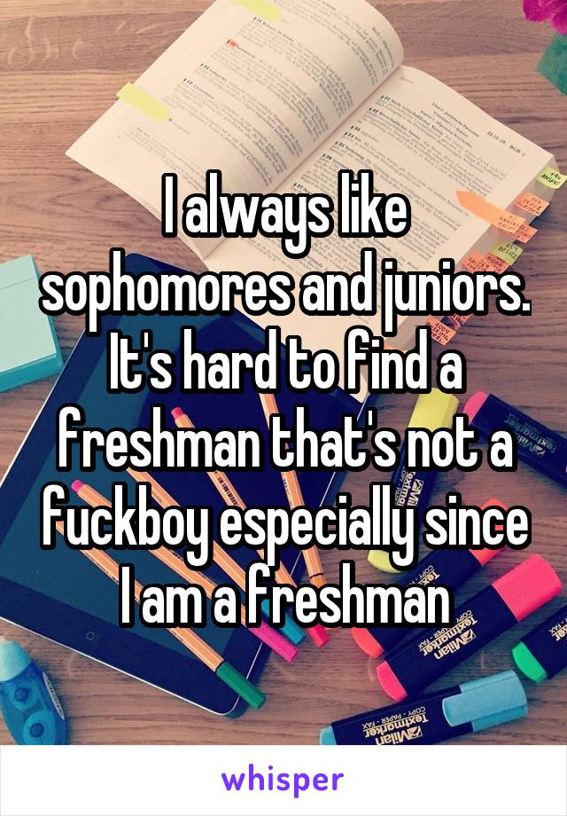 I always like sophomores and juniors.
It's hard to find a freshman that's not a fuckboy especially since I am a freshman