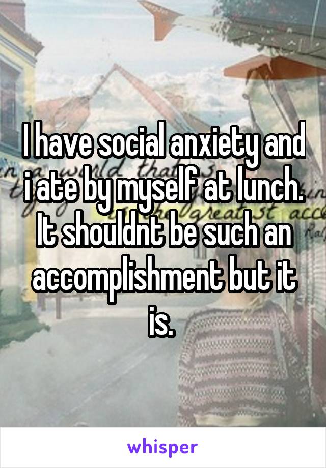 I have social anxiety and i ate by myself at lunch. It shouldnt be such an accomplishment but it is. 