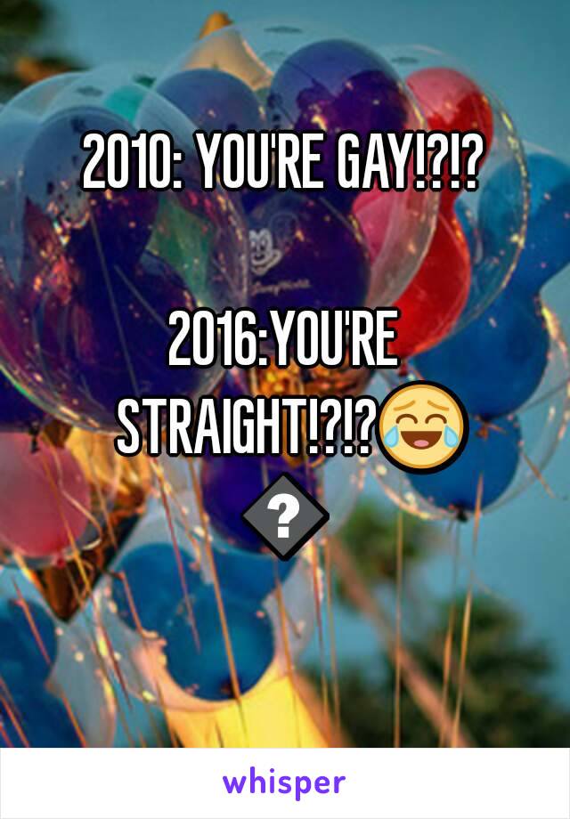 2010: YOU'RE GAY!?!?

2016:YOU'RE STRAIGHT!?!?😂😂