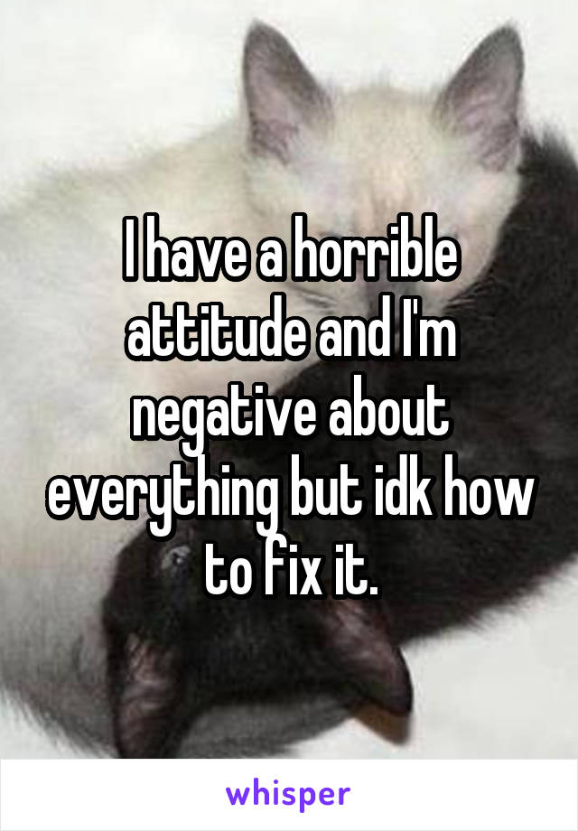 I have a horrible attitude and I'm negative about everything but idk how to fix it.