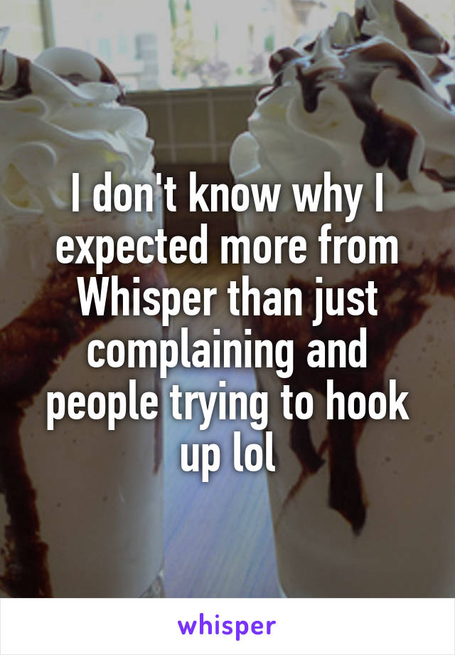 I don't know why I expected more from Whisper than just complaining and people trying to hook up lol