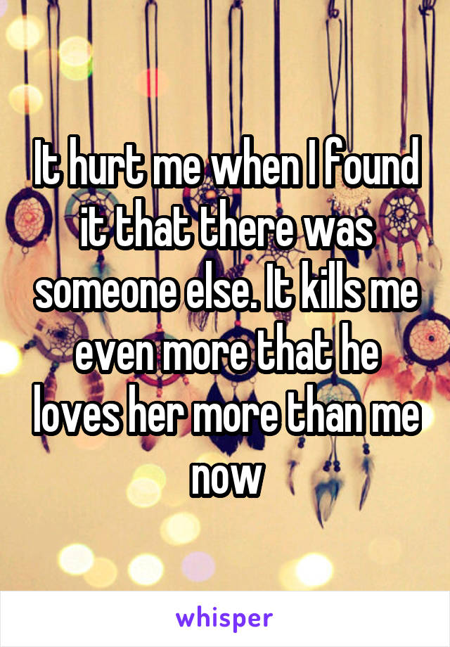It hurt me when I found it that there was someone else. It kills me even more that he loves her more than me now
