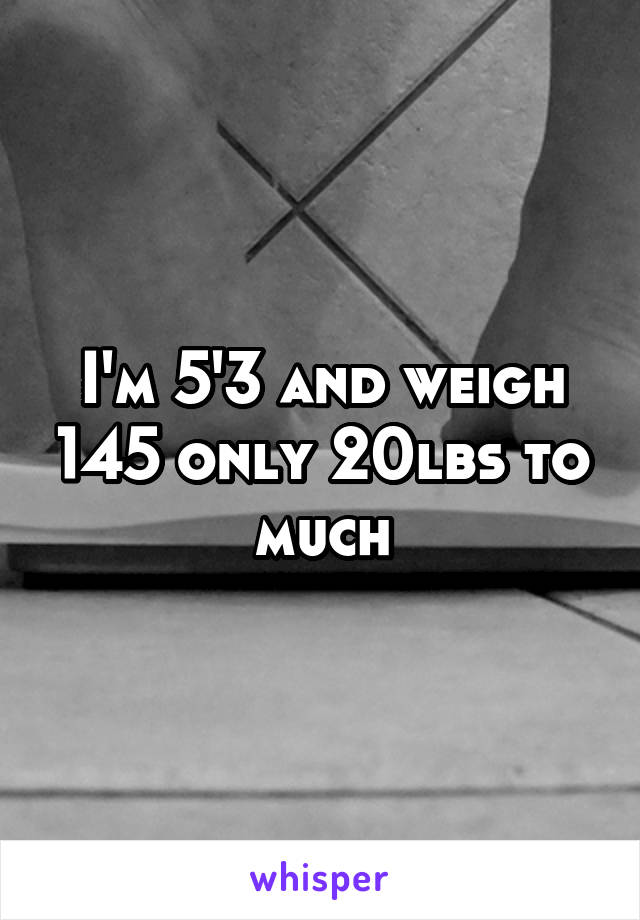 I'm 5'3 and weigh 145 only 20lbs to much