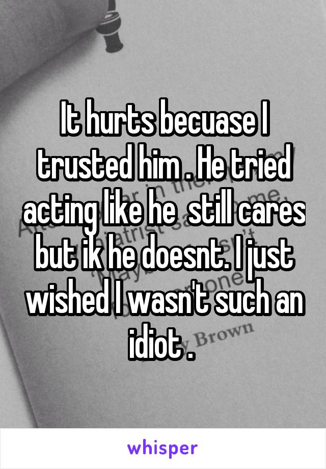 It hurts becuase I trusted him . He tried acting like he  still cares but ik he doesnt. I just wished I wasn't such an idiot . 