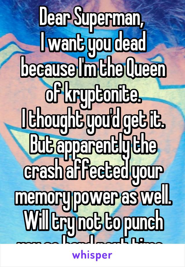 Dear Superman, 
I want you dead because I'm the Queen of kryptonite.
I thought you'd get it. But apparently the crash affected your memory power as well. Will try not to punch you so hard next time. 