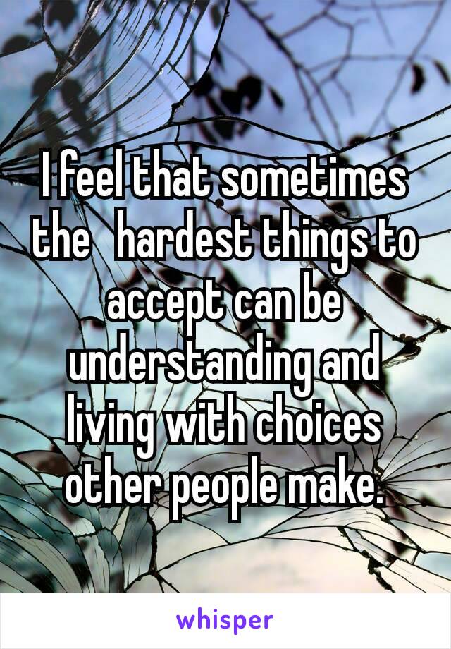 I feel that sometimes the  hardest things to accept can be understanding and living with choices other people make.