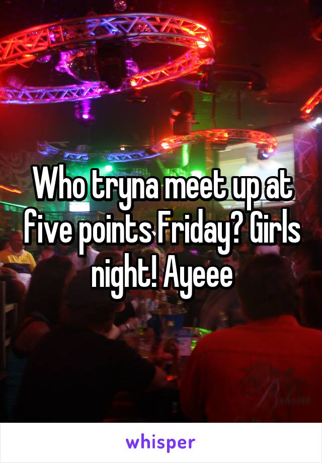 Who tryna meet up at five points Friday? Girls night! Ayeee