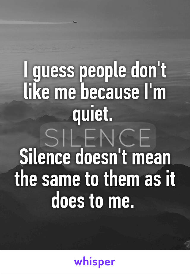 I guess people don't like me because I'm quiet. 

Silence doesn't mean the same to them as it does to me. 