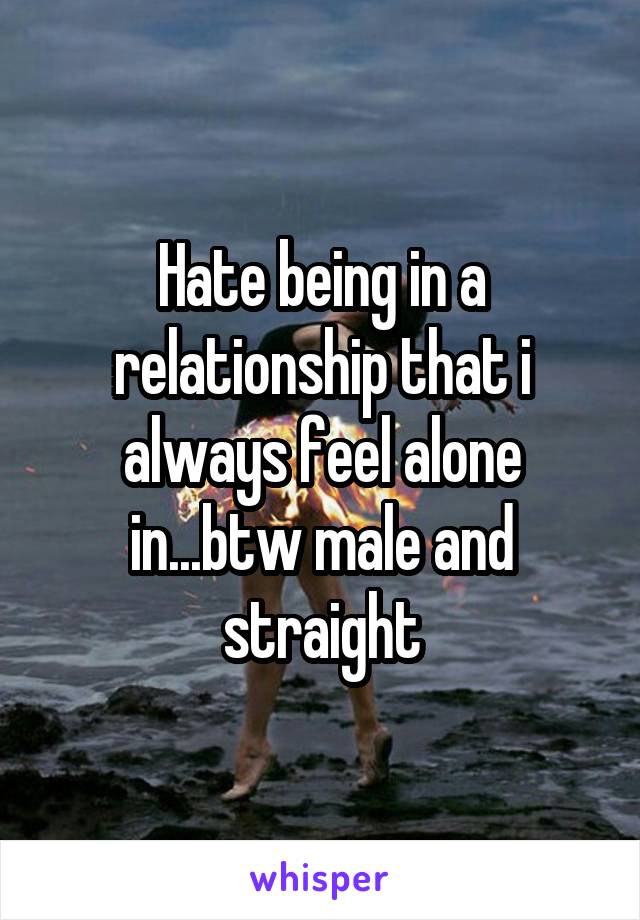 Hate being in a relationship that i always feel alone in...btw male and straight