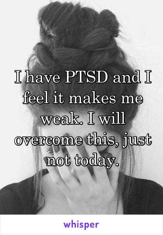I have PTSD and I feel it makes me weak. I will overcome this, just not today.