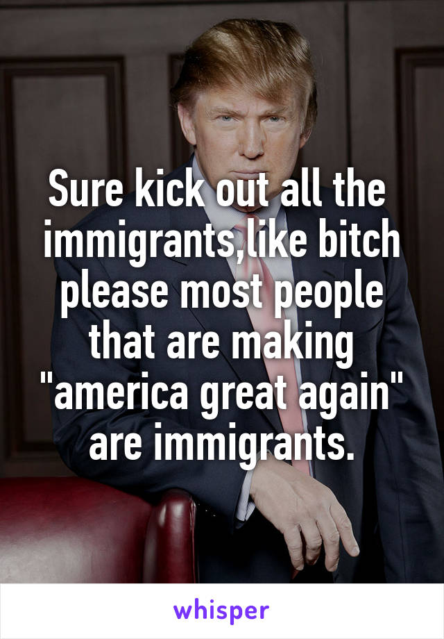 Sure kick out all the  immigrants,like bitch please most people that are making "america great again" are immigrants.