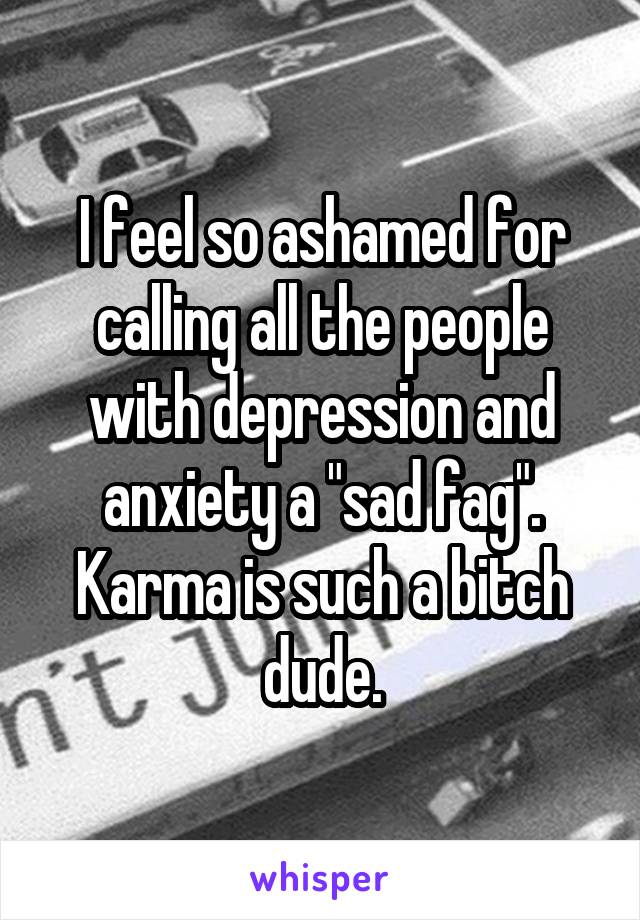 I feel so ashamed for calling all the people with depression and anxiety a "sad fag". Karma is such a bitch dude.
