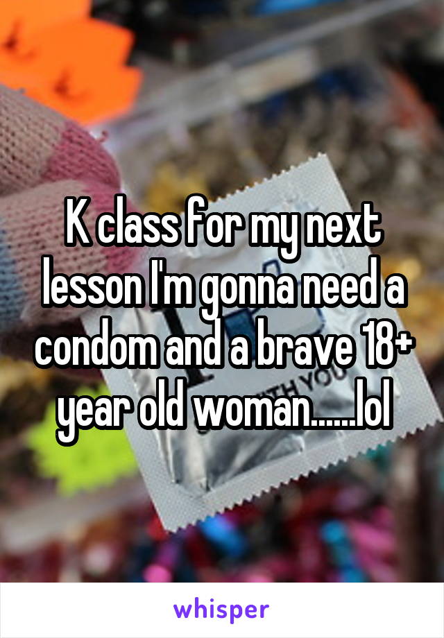 K class for my next lesson I'm gonna need a condom and a brave 18+ year old woman......lol