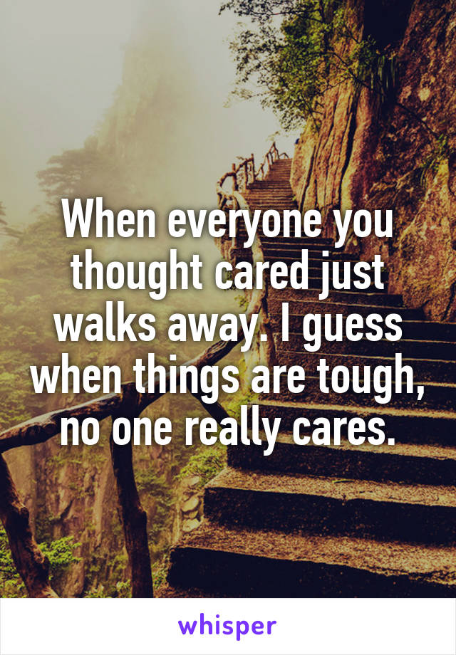 When everyone you thought cared just walks away. I guess when things are tough, no one really cares.