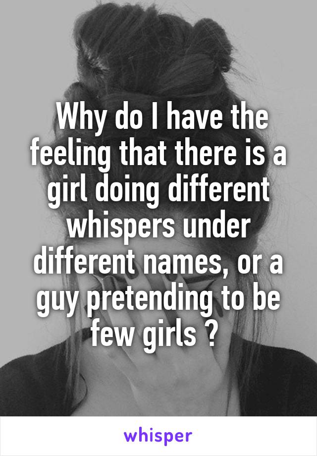 Why do I have the feeling that there is a girl doing different whispers under different names, or a guy pretending to be few girls ? 