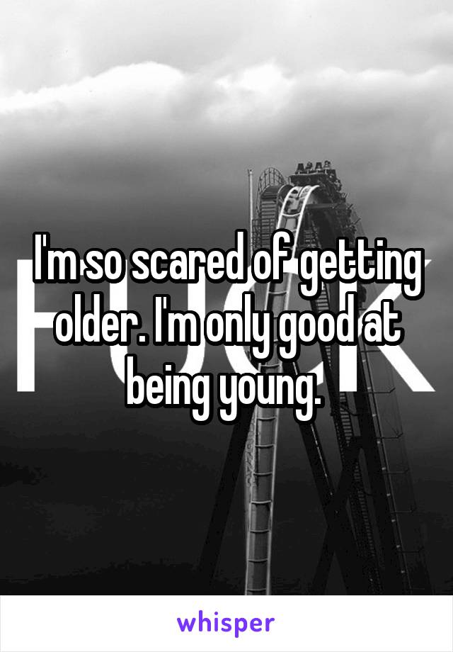I'm so scared of getting older. I'm only good at being young. 