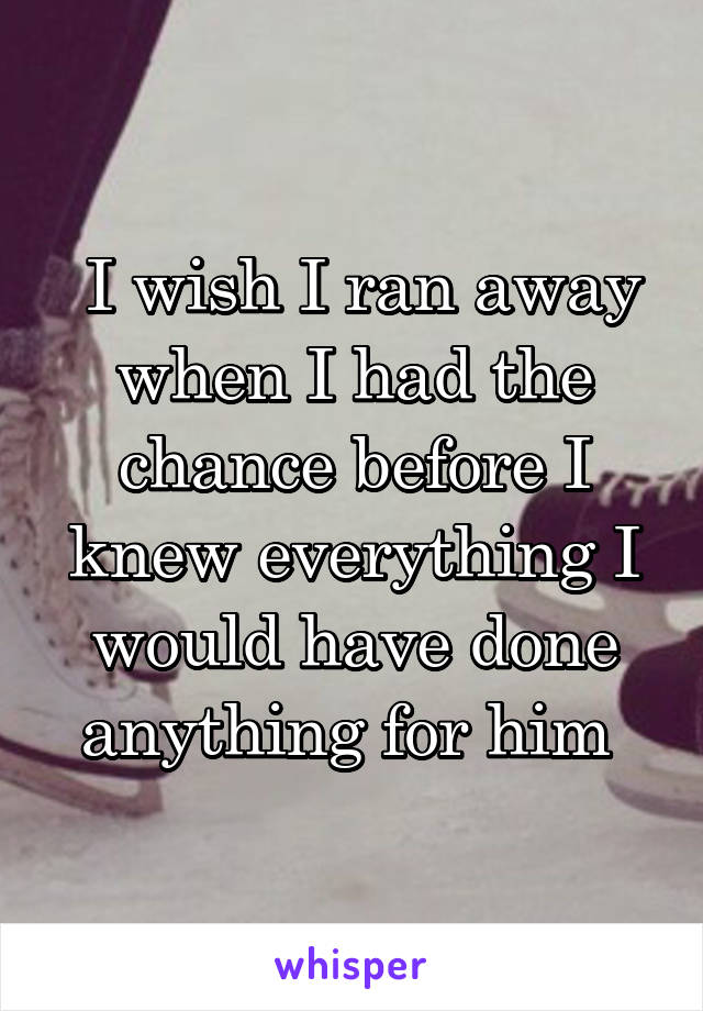  I wish I ran away when I had the chance before I knew everything I would have done anything for him 