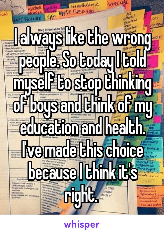 I always like the wrong people. So today I told myself to stop thinking of boys and think of my education and health. I've made this choice because I think it's right. 