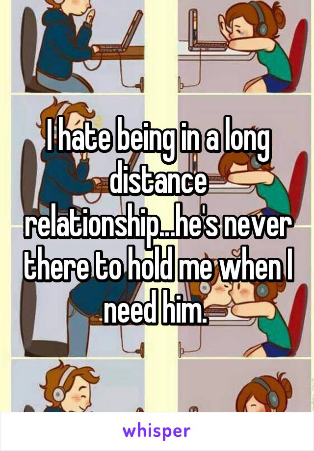 I hate being in a long distance relationship...he's never there to hold me when I need him. 