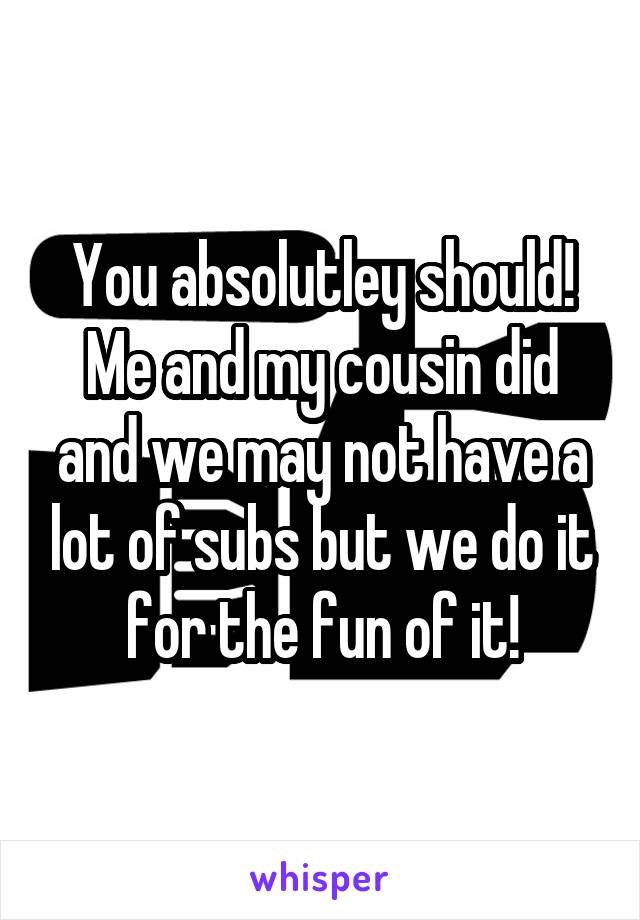 You absolutley should! Me and my cousin did and we may not have a lot of subs but we do it for the fun of it!