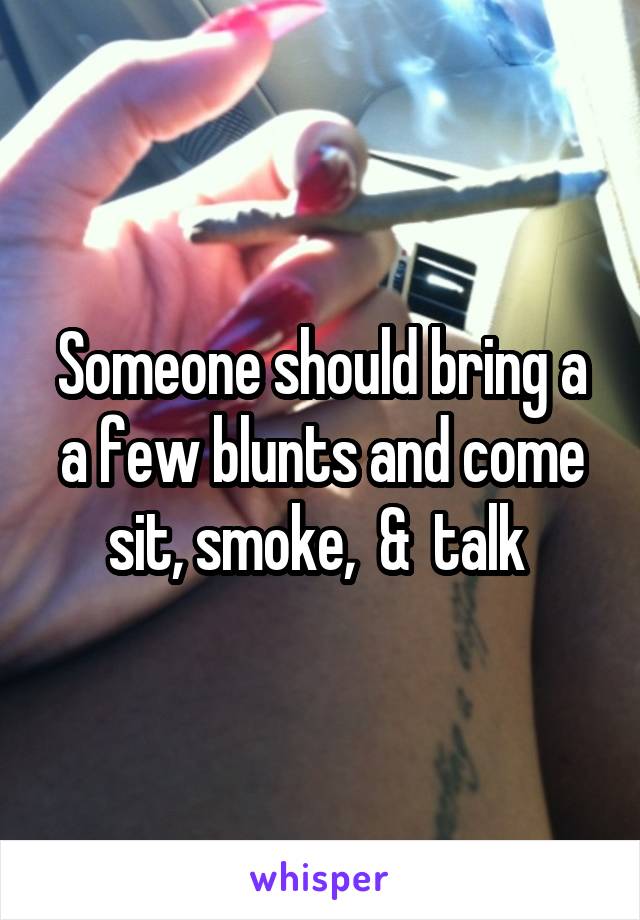 Someone should bring a a few blunts and come sit, smoke,  &  talk 