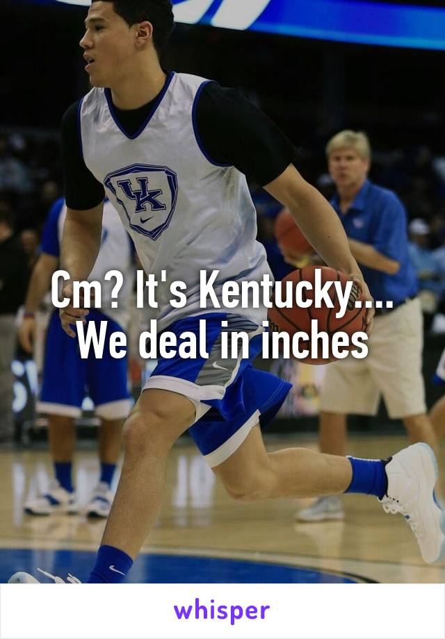 Cm? It's Kentucky.... We deal in inches