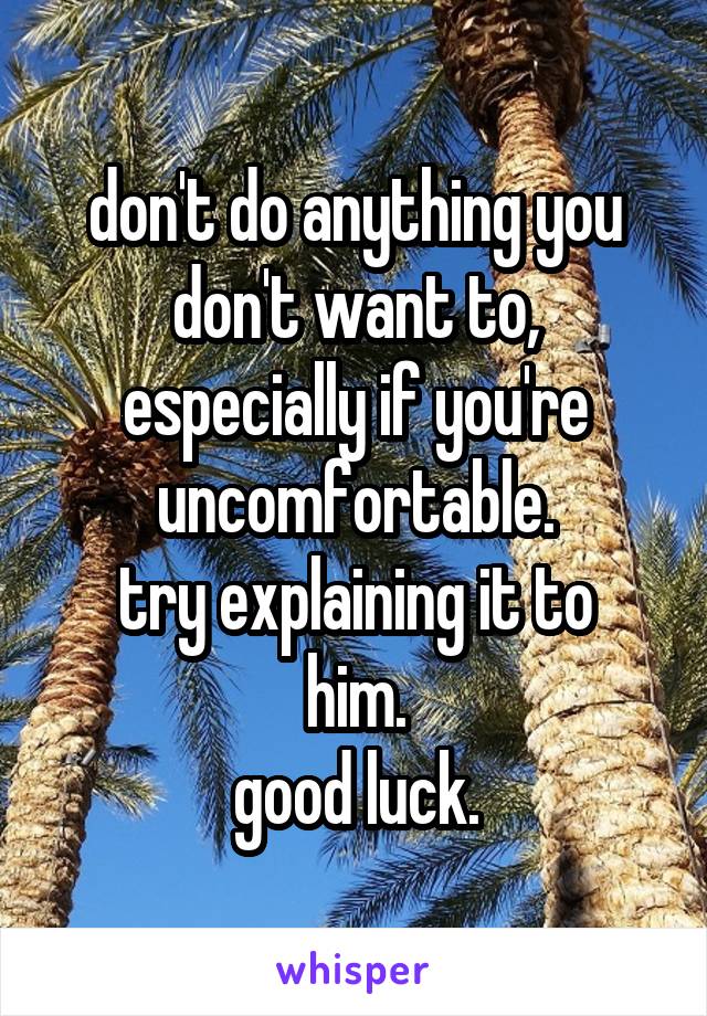 don't do anything you don't want to, especially if you're uncomfortable.
try explaining it to him.
good luck.