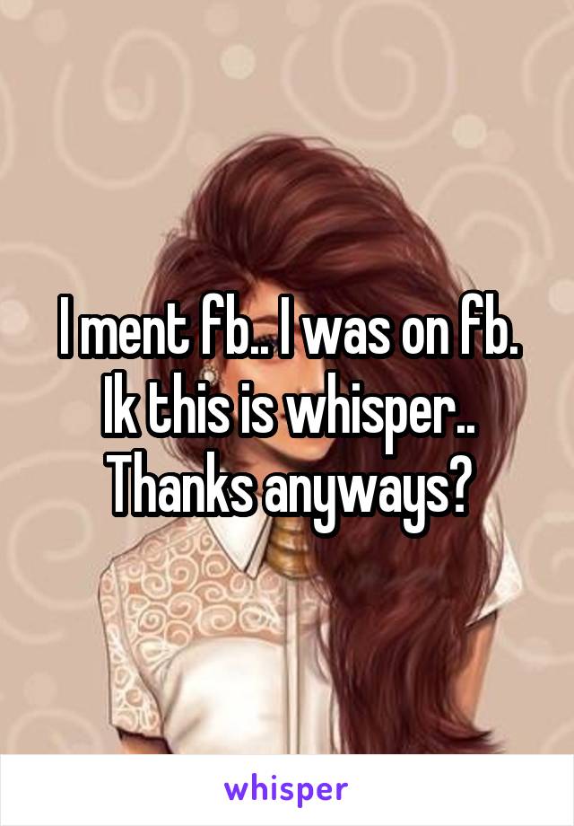 I ment fb.. I was on fb. Ik this is whisper.. Thanks anyways?
