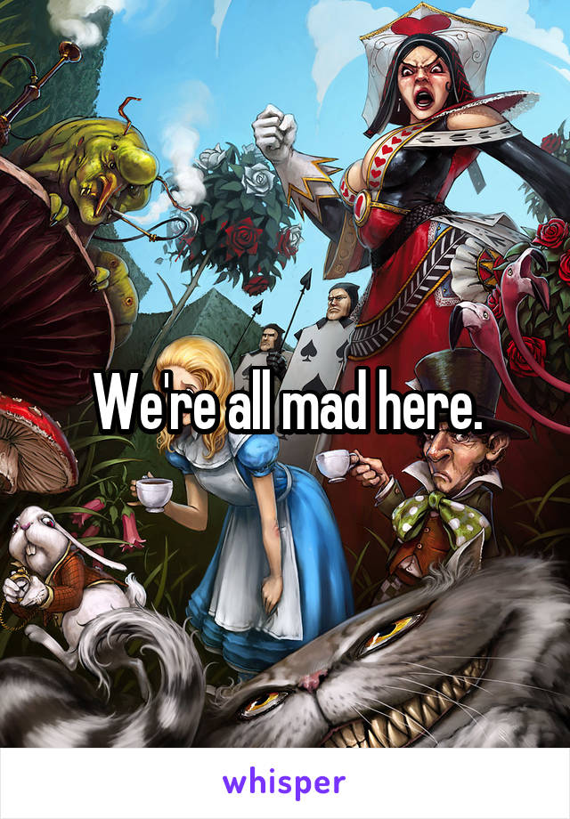 We're all mad here.