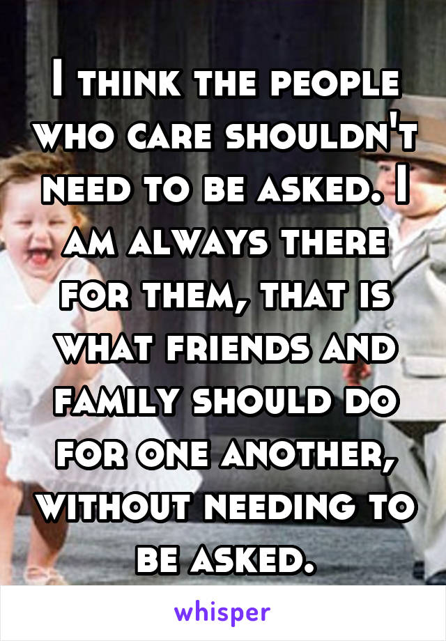 I think the people who care shouldn't need to be asked. I am always there for them, that is what friends and family should do for one another, without needing to be asked.