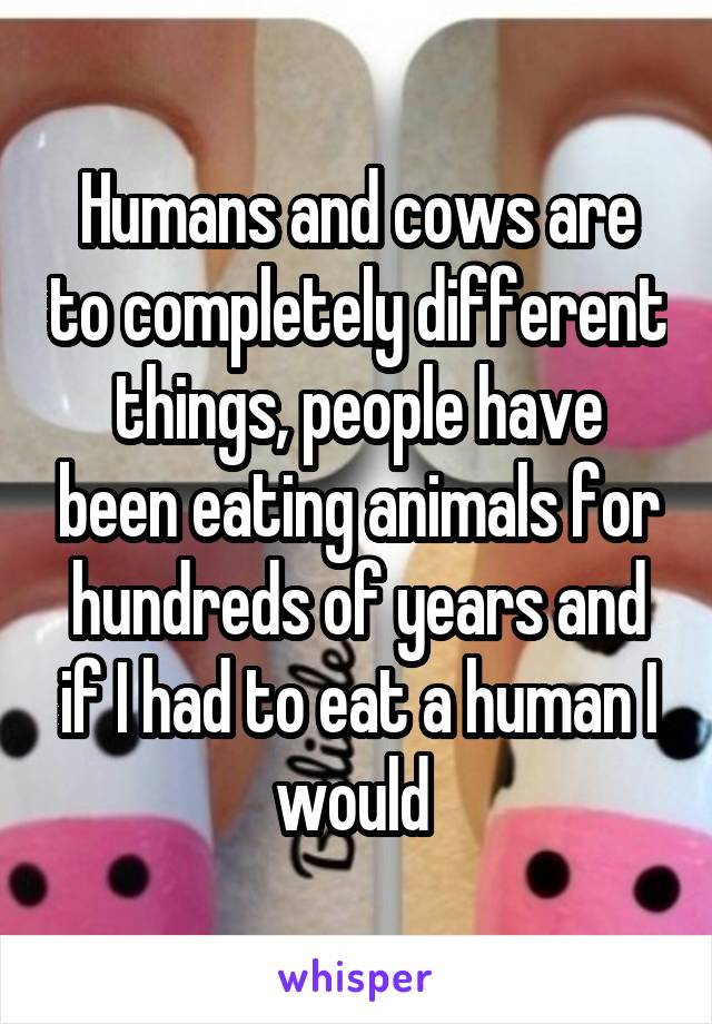 Humans and cows are to completely different things, people have been eating animals for hundreds of years and if I had to eat a human I would 