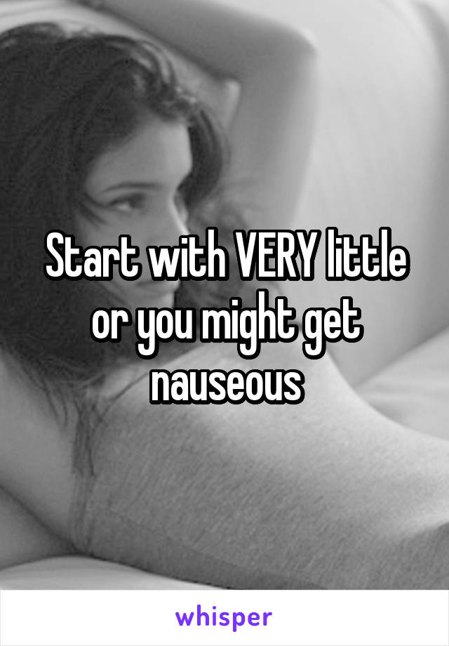 Start with VERY little or you might get nauseous