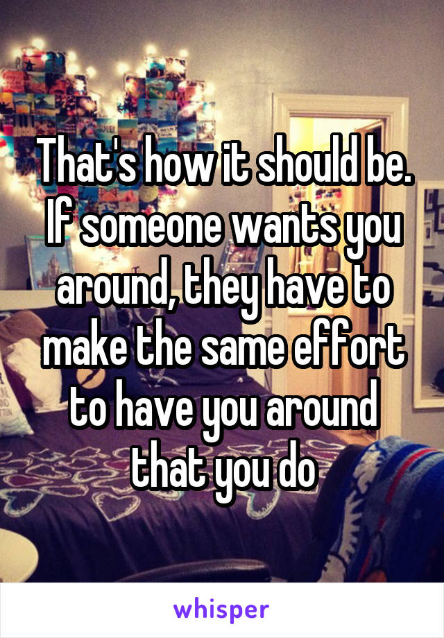 That's how it should be. If someone wants you around, they have to make the same effort to have you around that you do