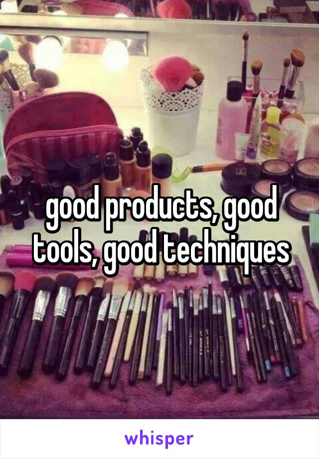 good products, good tools, good techniques