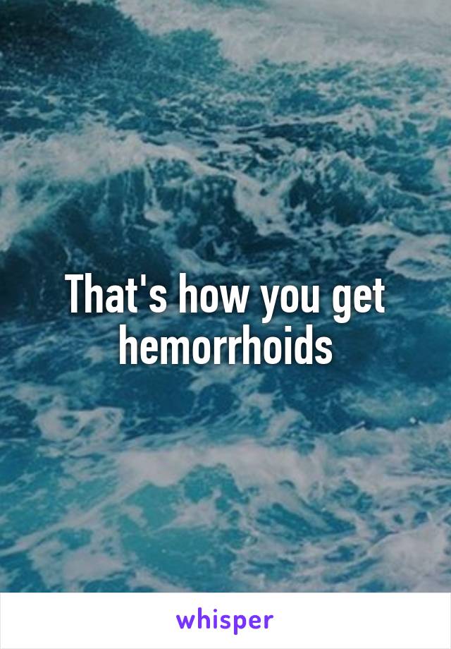 That's how you get hemorrhoids
