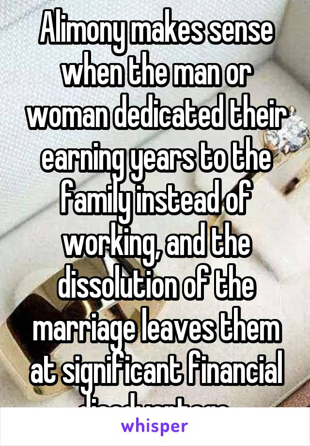 Alimony makes sense when the man or woman dedicated their earning years to the family instead of working, and the dissolution of the marriage leaves them at significant financial disadvantage.