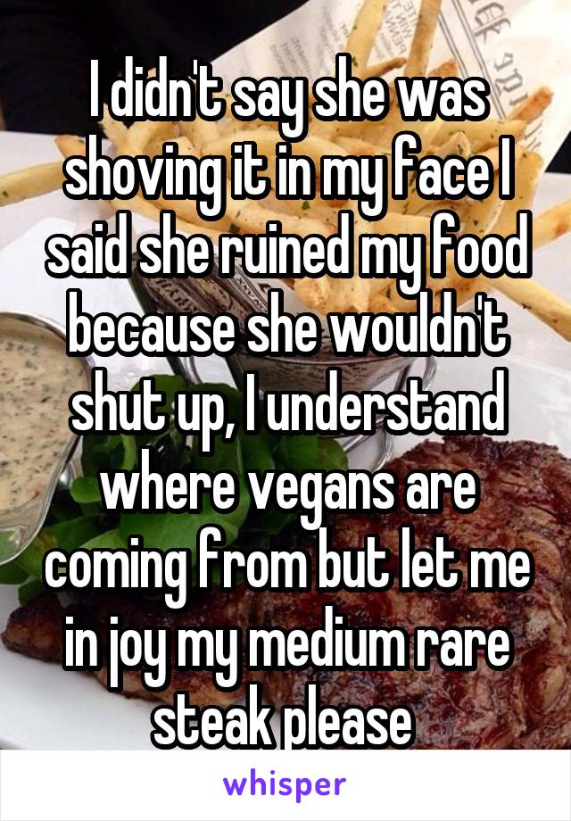 I didn't say she was shoving it in my face I said she ruined my food because she wouldn't shut up, I understand where vegans are coming from but let me in joy my medium rare steak please 