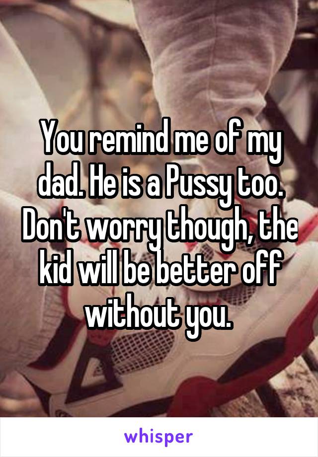 You remind me of my dad. He is a Pussy too. Don't worry though, the kid will be better off without you. 