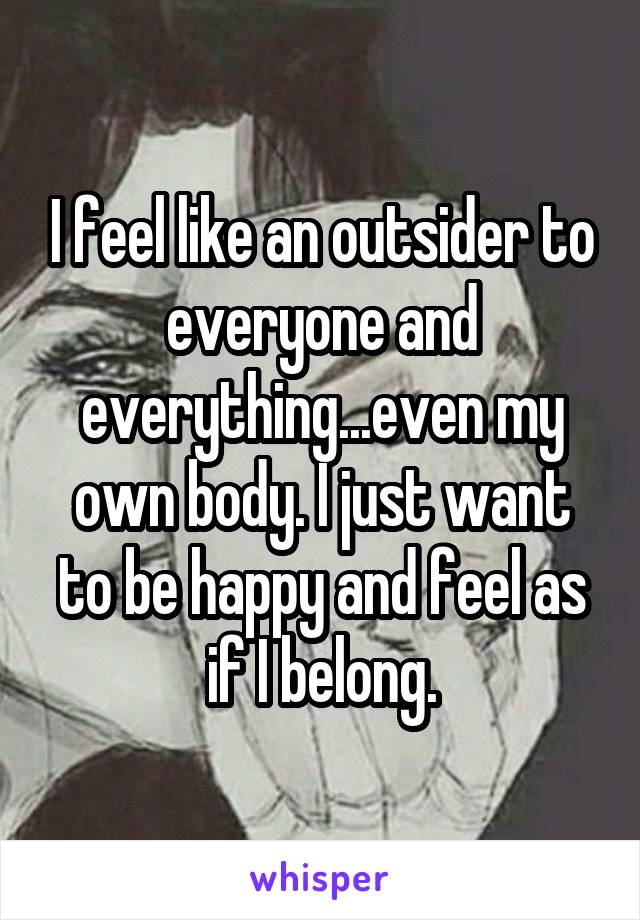 I feel like an outsider to everyone and everything...even my own body. I just want to be happy and feel as if I belong.