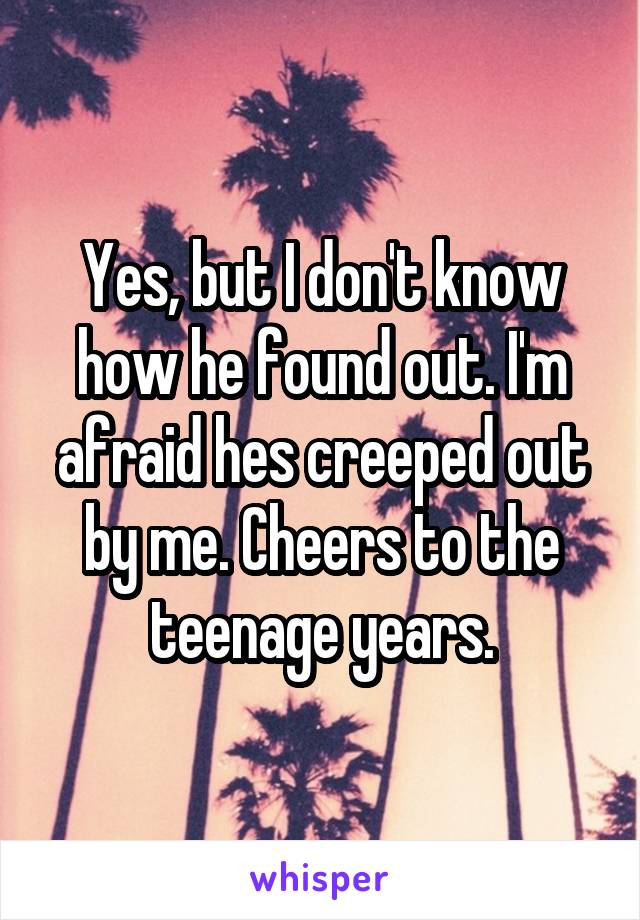 Yes, but I don't know how he found out. I'm afraid hes creeped out by me. Cheers to the teenage years.