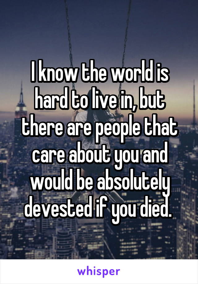 I know the world is hard to live in, but there are people that care about you and would be absolutely devested if you died. 