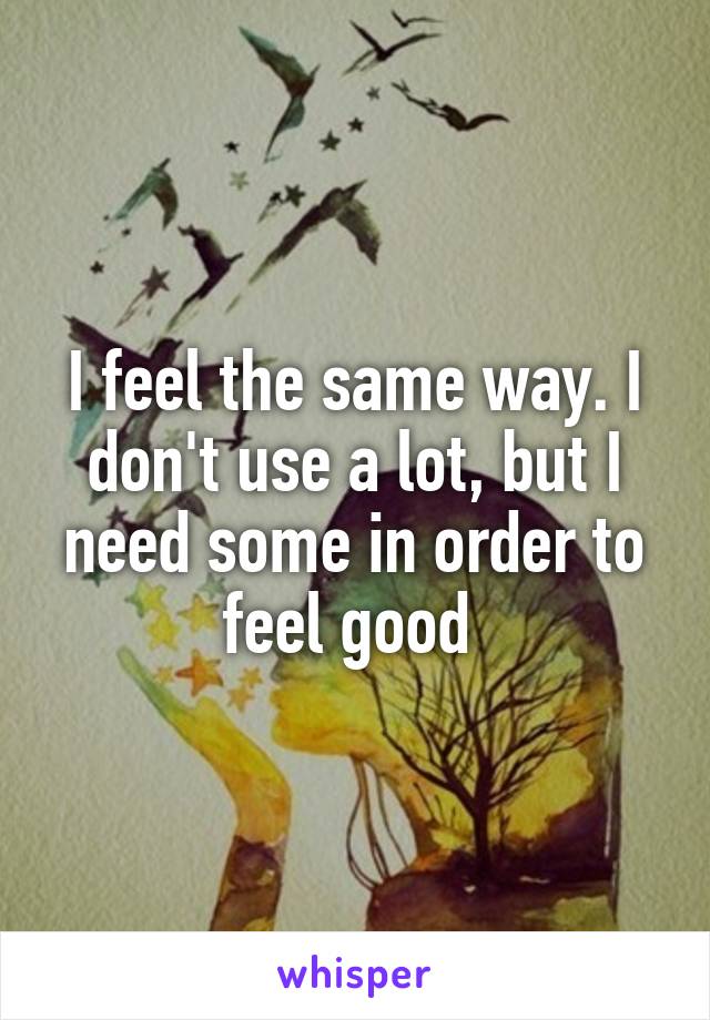 I feel the same way. I don't use a lot, but I need some in order to feel good 
