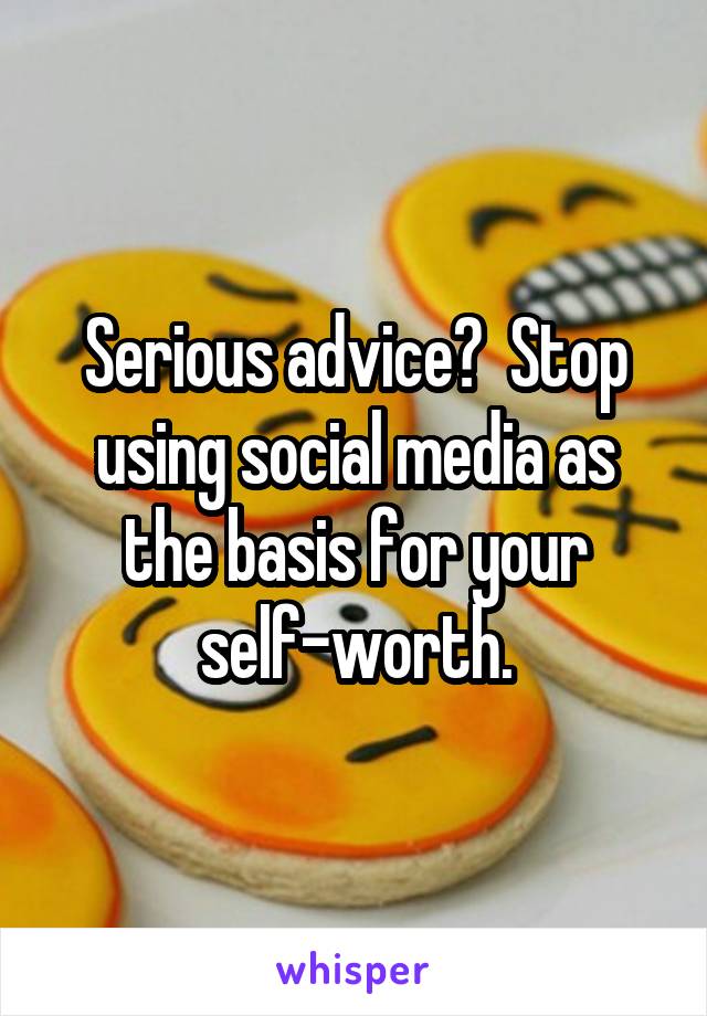 Serious advice?  Stop using social media as the basis for your self-worth.