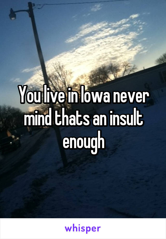 You live in Iowa never mind thats an insult enough