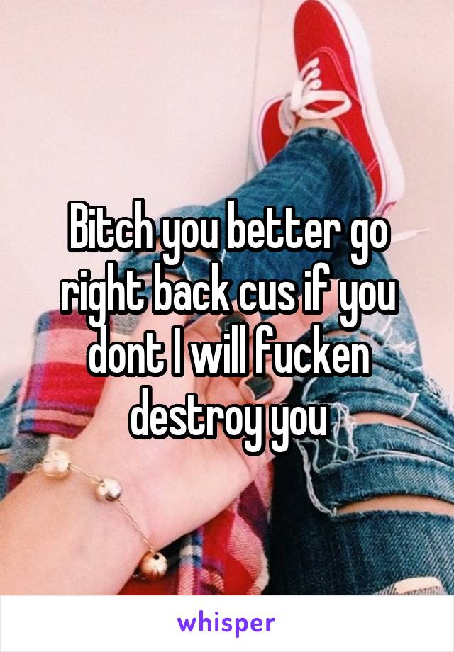 Bitch you better go right back cus if you dont I will fucken destroy you