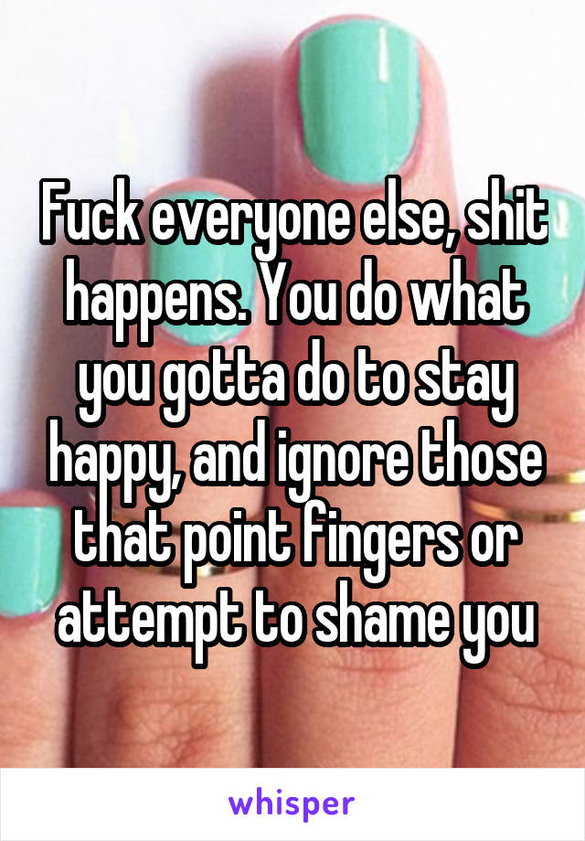 Fuck everyone else, shit happens. You do what you gotta do to stay happy, and ignore those that point fingers or attempt to shame you
