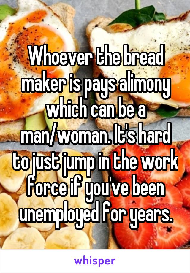 Whoever the bread maker is pays alimony which can be a man/woman. It's hard to just jump in the work force if you've been unemployed for years.