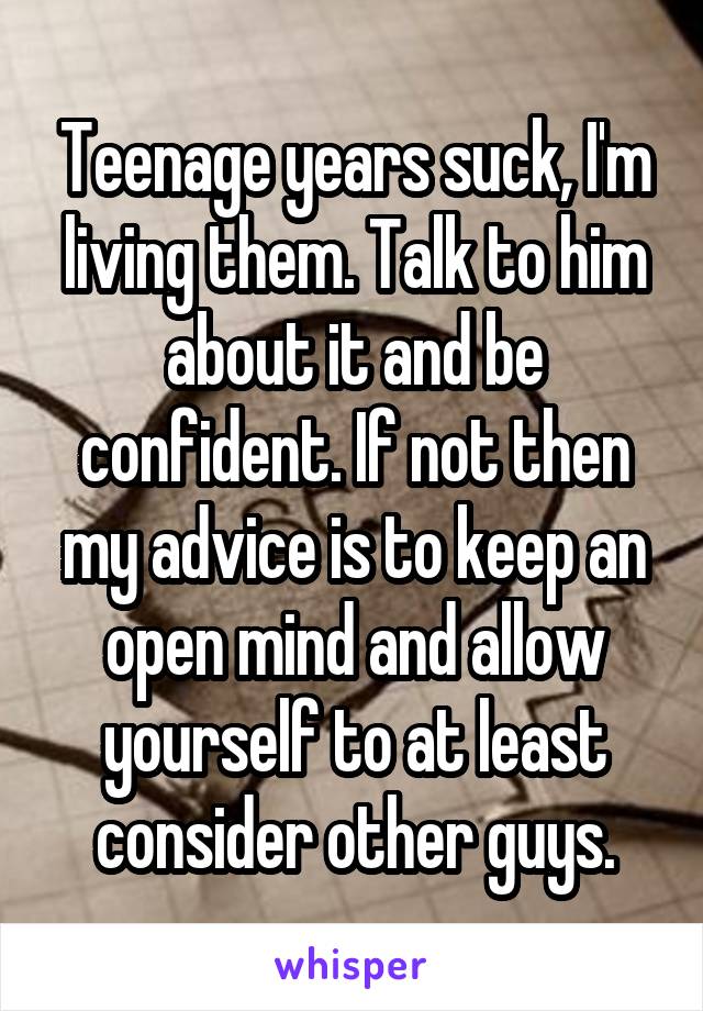 Teenage years suck, I'm living them. Talk to him about it and be confident. If not then my advice is to keep an open mind and allow yourself to at least consider other guys.